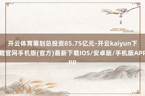 开云体育筹划总投资85.75亿元-开云kaiyun下载官网手机版(官方)最新下载IOS/安卓版/手机版APP