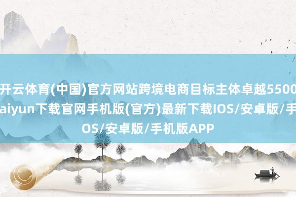 开云体育(中国)官方网站跨境电商目标主体卓越5500家-开云kaiyun下载官网手机版(官方)最新下载IOS/安卓版/手机版APP