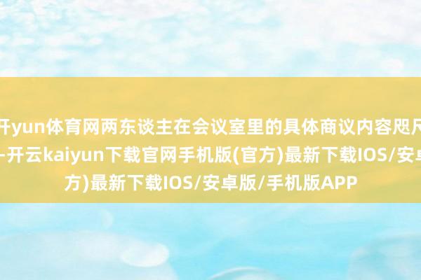 开yun体育网两东谈主在会议室里的具体商议内容咫尺可还真实不清楚-开云kaiyun下载官网手机版(官方)最新下载IOS/安卓版/手机版APP