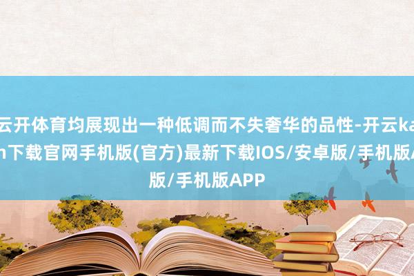 云开体育均展现出一种低调而不失奢华的品性-开云kaiyun下载官网手机版(官方)最新下载IOS/安卓版/手机版APP