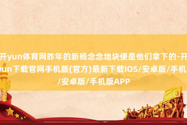 开yun体育网昨年的新杨念念地块便是他们拿下的-开云kaiyun下载官网手机版(官方)最新下载IOS/安卓版/手机版APP