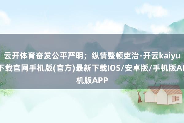 云开体育奋发公平严明；纵情整顿吏治-开云kaiyun下载官网手机版(官方)最新下载IOS/安卓版/手机版APP