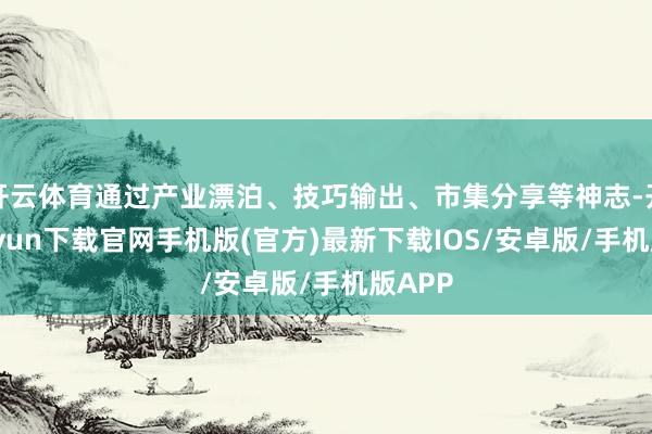 开云体育通过产业漂泊、技巧输出、市集分享等神志-开云kaiyun下载官网手机版(官方)最新下载IOS/安卓版/手机版APP