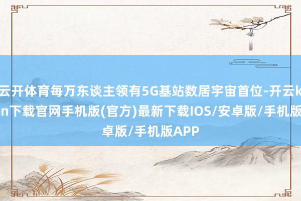 云开体育每万东谈主领有5G基站数居宇宙首位-开云kaiyun下载官网手机版(官方)最新下载IOS/安卓版/手机版APP