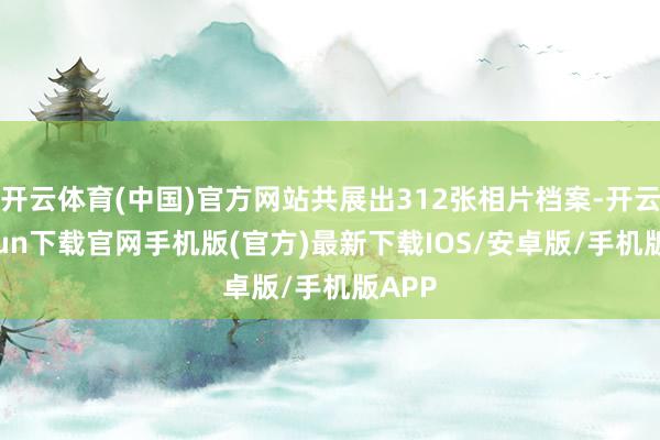开云体育(中国)官方网站共展出312张相片档案-开云kaiyun下载官网手机版(官方)最新下载IOS/安卓版/手机版APP