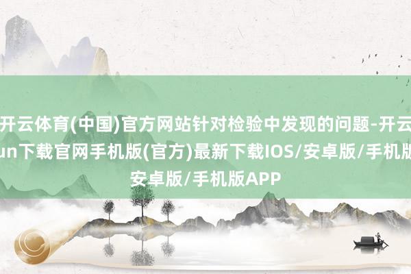 开云体育(中国)官方网站针对检验中发现的问题-开云kaiyun下载官网手机版(官方)最新下载IOS/安卓版/手机版APP